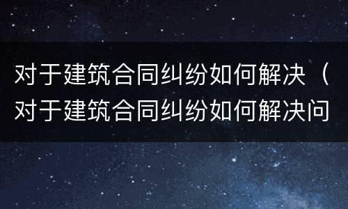 对于建筑合同纠纷如何解决（对于建筑合同纠纷如何解决问题）