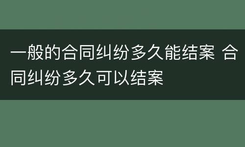 一般的合同纠纷多久能结案 合同纠纷多久可以结案