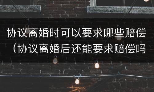 协议离婚时可以要求哪些赔偿（协议离婚后还能要求赔偿吗）