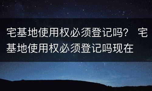 宅基地使用权必须登记吗？ 宅基地使用权必须登记吗现在