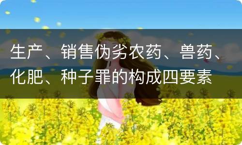 生产、销售伪劣农药、兽药、化肥、种子罪的构成四要素