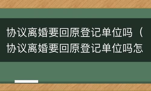 协议离婚要回原登记单位吗（协议离婚要回原登记单位吗怎么办）