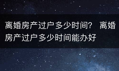 离婚房产过户多少时间？ 离婚房产过户多少时间能办好