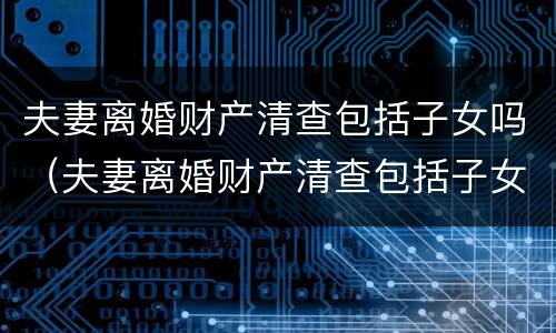 夫妻离婚财产清查包括子女吗（夫妻离婚财产清查包括子女吗）