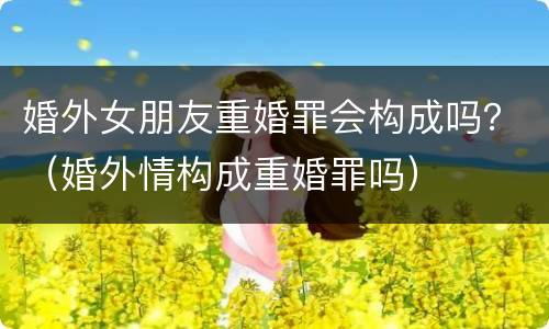 婚外女朋友重婚罪会构成吗？（婚外情构成重婚罪吗）