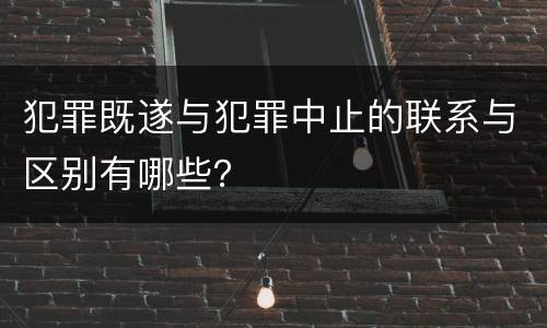 犯罪既遂与犯罪中止的联系与区别有哪些？