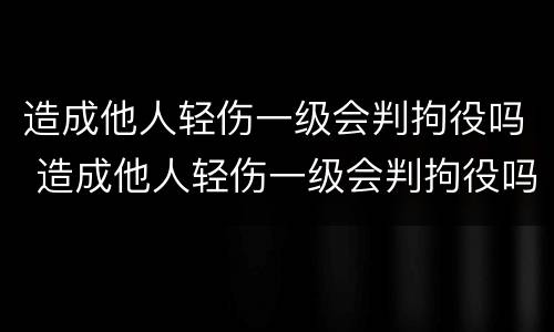 造成他人轻伤一级会判拘役吗 造成他人轻伤一级会判拘役吗知乎
