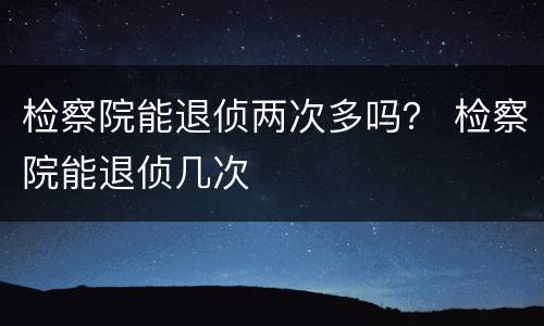 检察院能退侦两次多吗？ 检察院能退侦几次