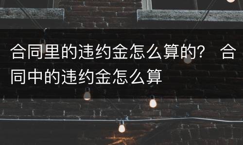 合同里的违约金怎么算的？ 合同中的违约金怎么算