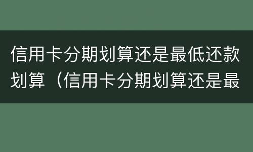 信用卡分期划算还是最低还款划算（信用卡分期划算还是最低还款划算还是银行贷款划算）