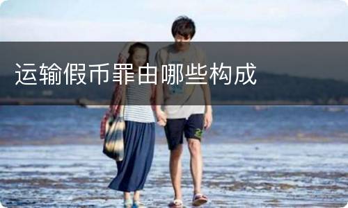 运输假币罪由哪些构成