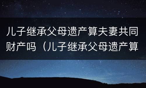 儿子继承父母遗产算夫妻共同财产吗（儿子继承父母遗产算夫妻共同财产吗法律）