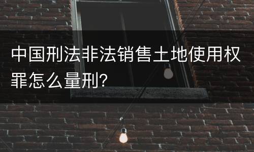 中国刑法非法销售土地使用权罪怎么量刑？