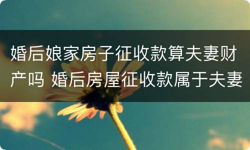 婚后娘家房子征收款算夫妻财产吗 婚后房屋征收款属于夫妻共同财产吗