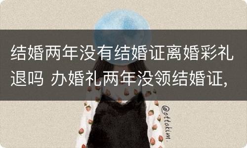 结婚两年没有结婚证离婚彩礼退吗 办婚礼两年没领结婚证,分手退彩礼