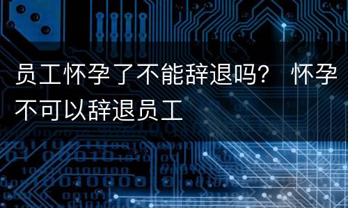 员工怀孕了不能辞退吗？ 怀孕不可以辞退员工