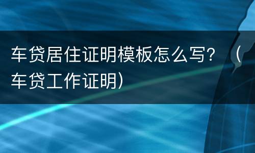 车贷居住证明模板怎么写？（车贷工作证明）