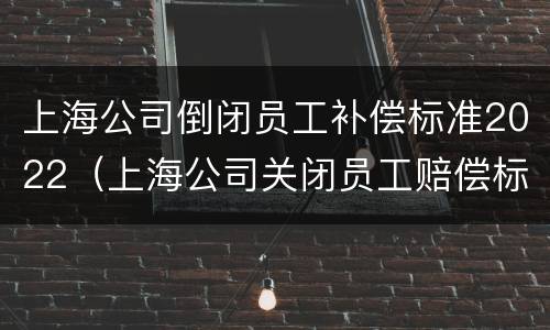 上海公司倒闭员工补偿标准2022（上海公司关闭员工赔偿标准）