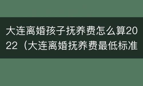 大连离婚孩子抚养费怎么算2022（大连离婚抚养费最低标准）
