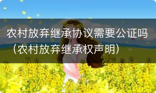 农村放弃继承协议需要公证吗（农村放弃继承权声明）