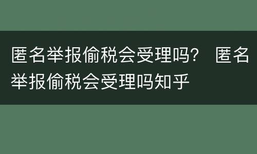 匿名举报偷税会受理吗？ 匿名举报偷税会受理吗知乎