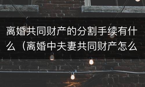 离婚共同财产的分割手续有什么（离婚中夫妻共同财产怎么分）