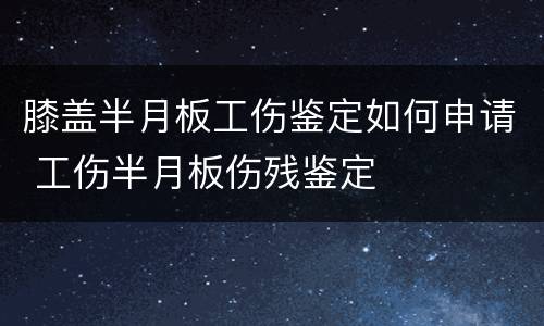膝盖半月板工伤鉴定如何申请 工伤半月板伤残鉴定