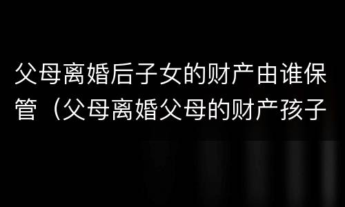 父母离婚后子女的财产由谁保管（父母离婚父母的财产孩子有权利得财产吗）