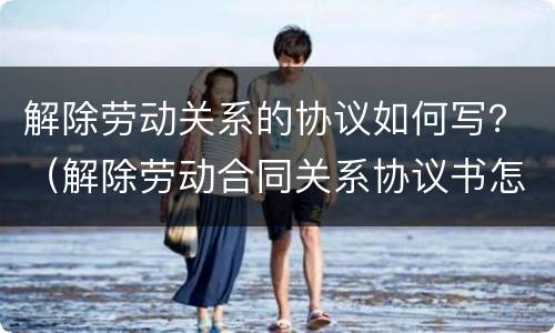解除劳动关系的协议如何写？（解除劳动合同关系协议书怎么写）