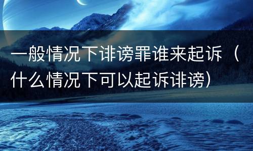 一般情况下诽谤罪谁来起诉（什么情况下可以起诉诽谤）