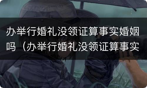 办举行婚礼没领证算事实婚姻吗（办举行婚礼没领证算事实婚姻吗）