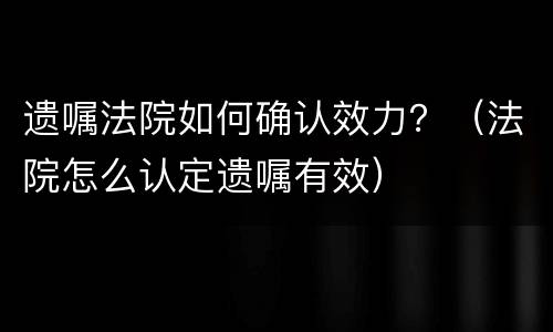 遗嘱法院如何确认效力？（法院怎么认定遗嘱有效）