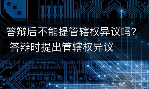 答辩后不能提管辖权异议吗？ 答辩时提出管辖权异议