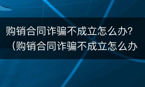 购销合同诈骗不成立怎么办？（购销合同诈骗不成立怎么办呢）