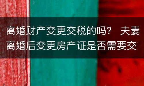 离婚财产变更交税的吗？ 夫妻离婚后变更房产证是否需要交税?