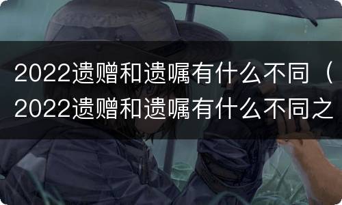 2022遗赠和遗嘱有什么不同（2022遗赠和遗嘱有什么不同之处）
