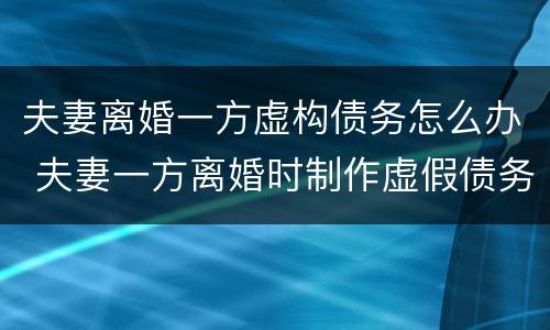 夫妻离婚一方虚构债务怎么办 夫妻一方离婚时制作虚假债务