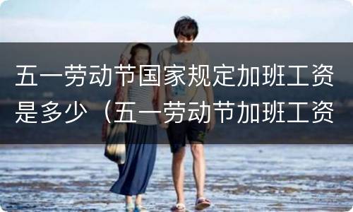 五一劳动节国家规定加班工资是多少（五一劳动节加班工资算哪几天）