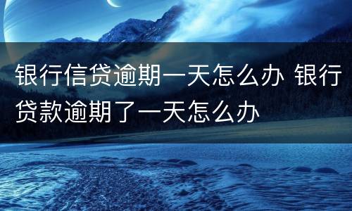 银行信贷逾期一天怎么办 银行贷款逾期了一天怎么办