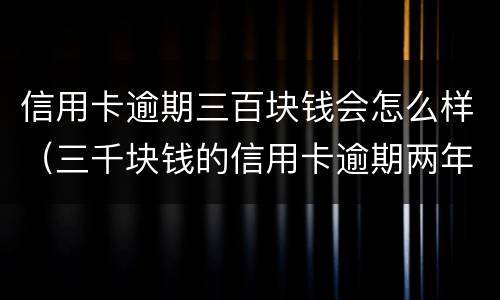 信用卡逾期三百块钱会怎么样（三千块钱的信用卡逾期两年）