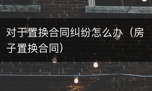 对于置换合同纠纷怎么办（房子置换合同）