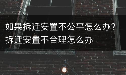 如果拆迁安置不公平怎么办? 拆迁安置不合理怎么办