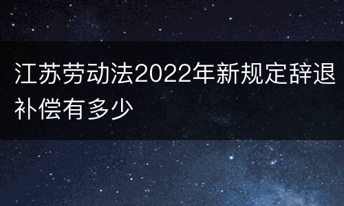 江苏劳动法2022年新规定辞退补偿有多少