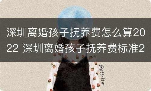 深圳离婚孩子抚养费怎么算2022 深圳离婚孩子抚养费标准2021