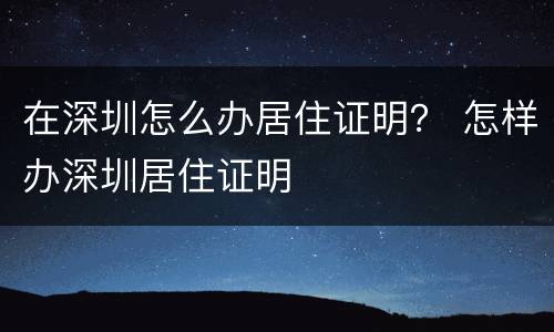 在深圳怎么办居住证明？ 怎样办深圳居住证明