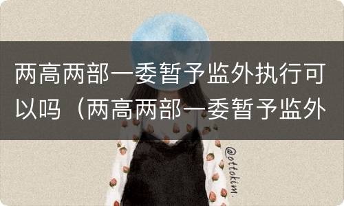 两高两部一委暂予监外执行可以吗（两高两部一委暂予监外执行规定）