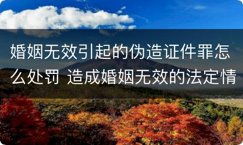 婚姻无效引起的伪造证件罪怎么处罚 造成婚姻无效的法定情形有哪些