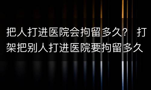 把人打进医院会拘留多久？ 打架把别人打进医院要拘留多久