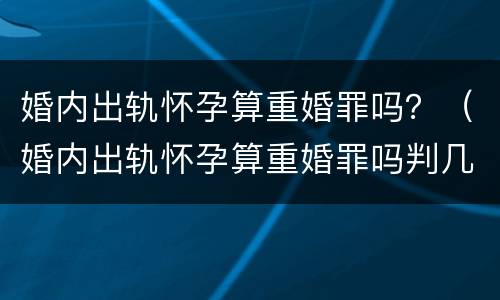 婚内出轨怀孕算重婚罪吗？（婚内出轨怀孕算重婚罪吗判几年）