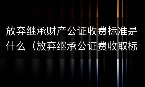 放弃继承财产公证收费标准是什么（放弃继承公证费收取标准）